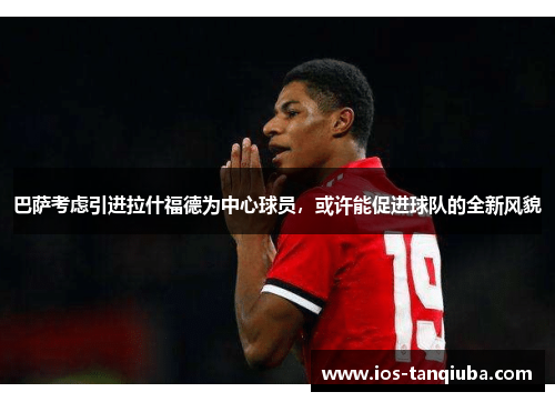巴萨考虑引进拉什福德为中心球员，或许能促进球队的全新风貌